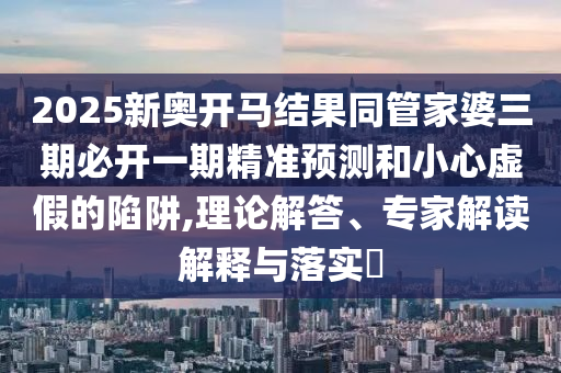 2025新奥开马结果同管家婆三期必开一期精准预测和小心虚假的陷阱,理论解答、专家解读解释与落实