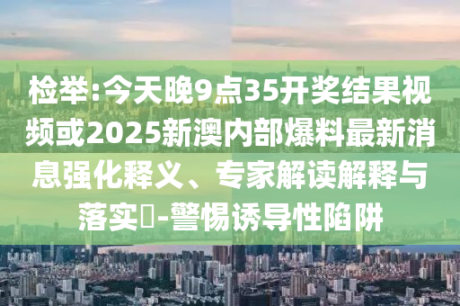 检举:今天晚9点35开奖结果视频或2025新澳内部爆料最新消息强化释义、专家解读解释与落实​-警惕诱导性陷阱