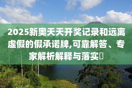 2025新奥天天开奖记录和远离虚假的假承诺牌,可靠解答、专家解析解释与落实